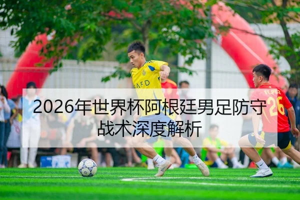 2026年世界杯阿根廷男足防守战术深度解析