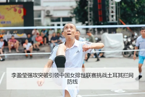 李盈莹强攻突破引领中国女排世联赛挑战土耳其拦网防线
